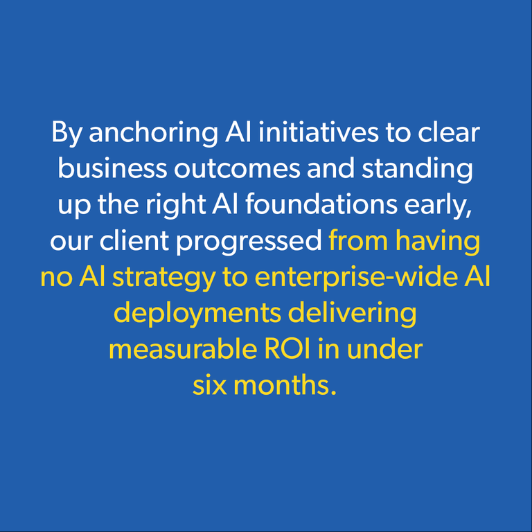 Text graphic on a blue background stating: By anchoring AI initiatives to clear business outcomes and standing up the right AI foundations early, our client progressed from having no AI strategy to enterprise-wide AI deployments delivering measurable ROI in under six months.