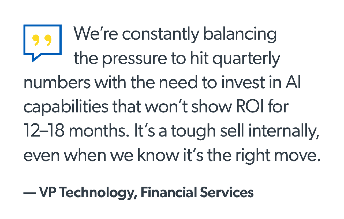 We’re constantly balancing the pressure to hit quarterly numbers with the need to invest in AI capabilities that won’t show ROI for 12–18 months. It’s a tough sell internally, even when we know it’s the right move. — VP Technology, Financial Services